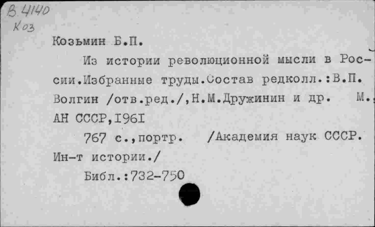 ﻿Ь.ЦМо
Козьмин Б.П.
Из истории революционной мысли в Рос сии.Избранные труды.Состав редколл.:В.П. Волгин /отв.ред./,Н.М.Дружинин и др. М АН СССР,1961
767 с.,портр. /Академия наук СССР. Ин-т истории./
Библ.:732-790